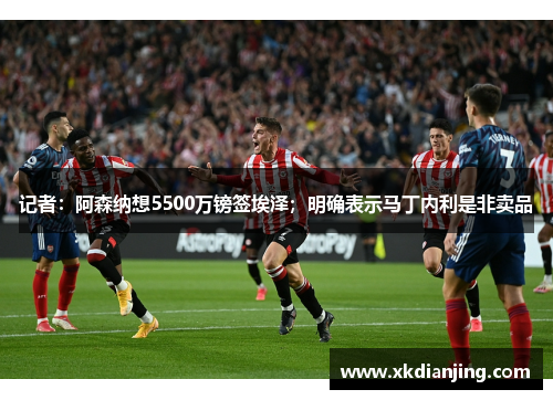 记者：阿森纳想5500万镑签埃泽；明确表示马丁内利是非卖品